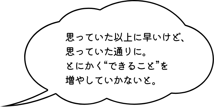 思っていた以上に早いけど、思っていた通りに。とにかく“できること”を増やしていかないと。